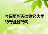 今日更新天津财经大学转专业好转吗