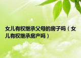 女儿有权继承父母的房子吗（女儿有权继承房产吗）