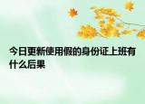 今日更新使用假的身份证上班有什么后果