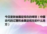 今日更新金国是现在的哪里（中国古代的辽国和金国是现在的什么地方）