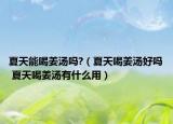 夏天能喝姜汤吗?（夏天喝姜汤好吗 夏天喝姜汤有什么用）