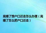 离婚了想户口迁走怎么办理（离婚了怎么把户口迁走）