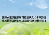 酸奶水果沙拉放冰箱能放多久（水果沙拉放冰箱可以放多久,水果沙拉放冰箱好吗）