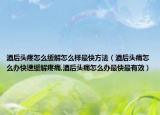 酒后头疼怎么缓解怎么样最快方法（酒后头痛怎么办快速缓解疼痛,酒后头痛怎么办最快最有效）