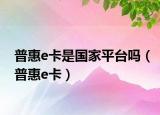 普惠e卡是国家平台吗（普惠e卡）