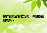 保鲜膜能密封酒坛吗（保鲜膜能加热吗）