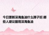 今日更新深海鱼油什么牌子好,哪些人建议服用深海鱼油