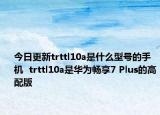 今日更新trttl10a是什么型号的手机  trttl10a是华为畅享7 Plus的高配版