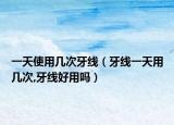 一天使用几次牙线（牙线一天用几次,牙线好用吗）