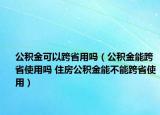 公积金可以跨省用吗（公积金能跨省使用吗 住房公积金能不能跨省使用）