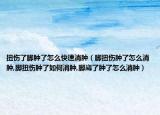 扭伤了脚肿了怎么快速消肿（脚扭伤肿了怎么消肿,脚扭伤肿了如何消肿,脚崴了肿了怎么消肿）
