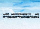 离婚后十岁孩子可以选择随父母（十岁男孩父母离婚后孩子是否可以自己选择跟谁）