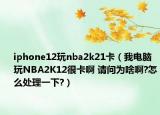 iphone12玩nba2k21卡（我电脑玩NBA2K12很卡啊 请问为啥啊?怎么处理一下?）