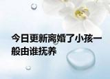 今日更新离婚了小孩一般由谁抚养