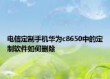 电信定制手机华为c8650中的定制软件如何删除
