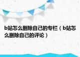 b站怎么删除自己的专栏（b站怎么删除自己的评论）