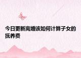 今日更新离婚该如何计算子女的抚养费