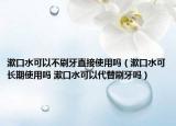漱口水可以不刷牙直接使用吗（漱口水可长期使用吗 漱口水可以代替刷牙吗）