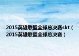 2015英雄联盟全球总决赛skt（2015英雄联盟全球总决赛）