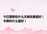 今日更新吃什么丰胸效果最好（丰胸吃什么最好）