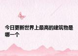 今日更新世界上最高的建筑物是哪一个