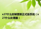 x27什么时候更新正式版系统（x27什么处理器）