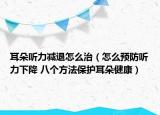 耳朵听力减退怎么治（怎么预防听力下降 八个方法保护耳朵健康）