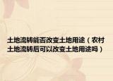 土地流转能否改变土地用途（农村土地流转后可以改变土地用途吗）