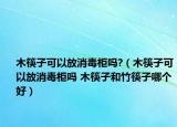 木筷子可以放消毒柜吗?（木筷子可以放消毒柜吗 木筷子和竹筷子哪个好）