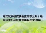 经常玩手机皮肤会变黑怎么办（经常玩手机皮肤会变黑吗,会烂脸吗）