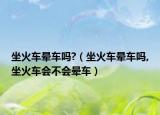 坐火车晕车吗?（坐火车晕车吗,坐火车会不会晕车）
