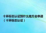 十环标志认证到什么地方去申请（十环标志认证）