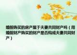 婚前购买的房产属于夫妻共同财产吗（用婚前财产购买的财产是否构成夫妻共同财产）