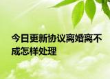今日更新协议离婚离不成怎样处理