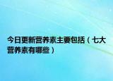 今日更新营养素主要包括（七大营养素有哪些）