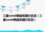 三星note8韩版和国行区别（三星note8韩版和国行区别）