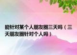 能针对某个人朋友圈三天吗（三天朋友圈针对个人吗）