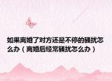 如果离婚了对方还是不停的骚扰怎么办（离婚后经常骚扰怎么办）
