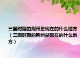 三国时期的荆州是现在的什么地方（三国时期的荆州是现在的什么地方）