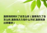 温泉泡时间长了会怎么样（温泉泡久了会怎么样,温泉泡太久有什么不好,温泉泡澡注意事项）