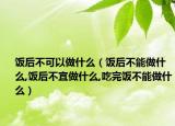 饭后不可以做什么（饭后不能做什么,饭后不宜做什么,吃完饭不能做什么）