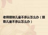 老师猥琐儿童不承认怎么办（猥亵儿童不承认怎么办）