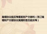 离婚协议能反悔重新财产分割吗（签订离婚财产分割协议离婚时是否能反悔）