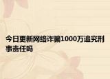 今日更新网络诈骗1000万追究刑事责任吗
