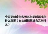 今日更新食指和无名指同时戴戒指什么意思（女士戒指戴法含义指什么）