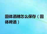 固体酒精怎么保存（固体啤酒）
