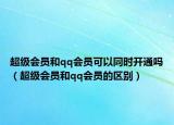 超级会员和qq会员可以同时开通吗（超级会员和qq会员的区别）