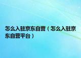 怎么入驻京东自营（怎么入驻京东自营平台）