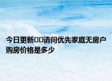 今日更新﻿﻿请问优先家庭无房户购房价格是多少