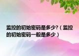 监控的初始密码是多少?（监控的初始密码一般是多少）